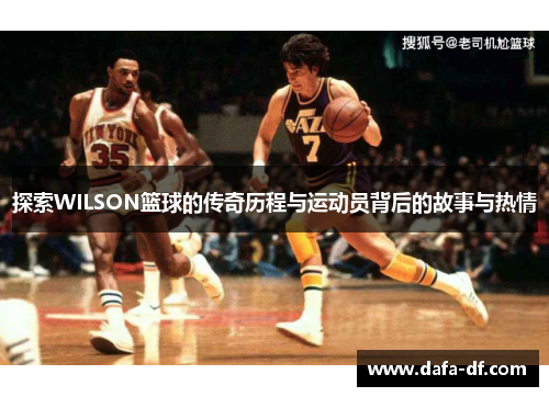 探索WILSON篮球的传奇历程与运动员背后的故事与热情