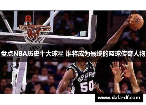 盘点NBA历史十大球星 谁将成为最终的篮球传奇人物