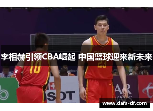 李相赫引领CBA崛起 中国篮球迎来新未来