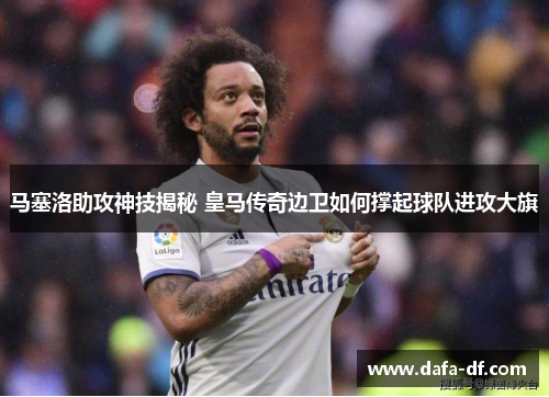 马塞洛助攻神技揭秘 皇马传奇边卫如何撑起球队进攻大旗